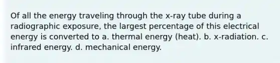 Of all the energy traveling through the x-ray tube during a radiographic exposure, the largest percentage of this electrical energy is converted to a. thermal energy (heat). b. x-radiation. c. infrared energy. d. mechanical energy.