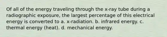 Of all of the energy traveling through the x-ray tube during a radiographic exposure, the largest percentage of this electrical energy is converted to a. x-radiation. b. infrared energy. c. thermal energy (heat). d. mechanical energy.