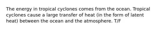 The energy in tropical cyclones comes from the ocean. Tropical cyclones cause a large transfer of heat (in the form of latent heat) between the ocean and the atmosphere. T/F