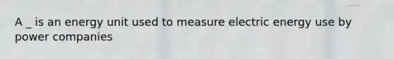 A _ is an energy unit used to measure electric energy use by power companies