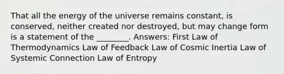 That all the energy of the universe remains constant, is conserved, neither created nor destroyed, but may change form is a statement of the ________. Answers: First Law of Thermodynamics Law of Feedback Law of Cosmic Inertia Law of Systemic Connection Law of Entropy