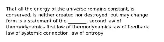 That all the energy of the universe remains constant, is conserved, is neither created nor destroyed, but may change form is a statement of the ________. second law of thermodynamics first law of thermodynamics law of feedback law of systemic connection law of entropy