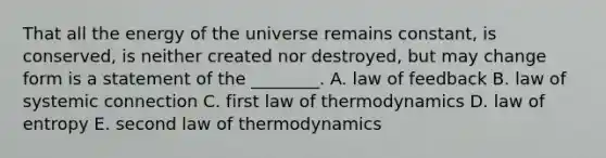 That all the energy of the universe remains constant, is conserved, is neither created nor destroyed, but may change form is a statement of the ________. A. law of feedback B. law of systemic connection C. first law of thermodynamics D. law of entropy E. second law of thermodynamics