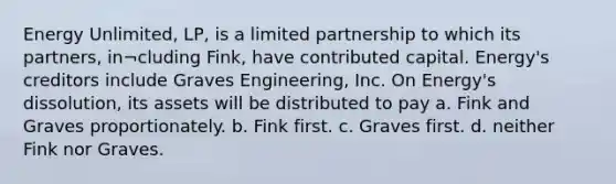 Energy Unlimited, LP, is a limited partnership to which its partners, in¬cluding Fink, have contributed capital. Energy's creditors include Graves Engineering, Inc. On Energy's dissolution, its assets will be distributed to pay a. Fink and Graves proportionately. b. Fink first. c. Graves first. d. neither Fink nor Graves.