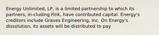 Energy Unlimited, LP, is a limited partnership to which its partners, in-cluding Fink, have contributed capital. Energy's creditors include Graves Engineering, Inc. On Energy's dissolution, its assets will be distributed to pay