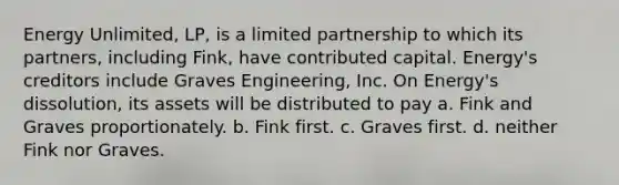 Energy Unlimited, LP, is a limited partnership to which its partners, including Fink, have contributed capital. Energy's creditors include Graves Engineering, Inc. On Energy's dissolution, its assets will be distributed to pay a. Fink and Graves proportionately. b. Fink first. c. Graves first. d. neither Fink nor Graves.