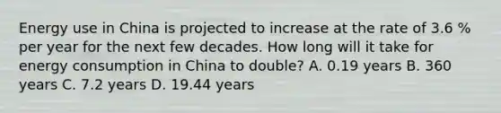 Energy use in China is projected to increase at the rate of 3.6 % per year for the next few decades. How long will it take for energy consumption in China to double? A. 0.19 years B. 360 years C. 7.2 years D. 19.44 years