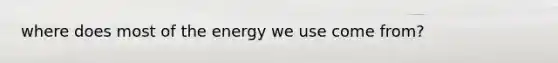 where does most of the energy we use come from?