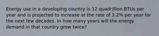 Energy use in a developing country is 12 quadrillion BTUs per year and is projected to increase at the rate of 3.2% per year for the next few decades. In how many years will the energy demand in that country grow twice?