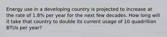 Energy use in a developing country is projected to increase at the rate of 1.8% per year for the next few decades. How long will it take that country to double its current usage of 10 quadrillion BTUs per year?