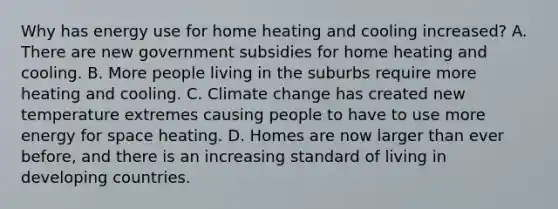 Why has energy use for home heating and cooling increased? A. There are new government subsidies for home heating and cooling. B. More people living in the suburbs require more heating and cooling. C. Climate change has created new temperature extremes causing people to have to use more energy for space heating. D. Homes are now larger than ever before, and there is an increasing standard of living in developing countries.