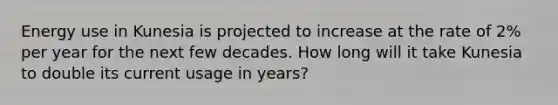 Energy use in Kunesia is projected to increase at the rate of 2% per year for the next few decades. How long will it take Kunesia to double its current usage in years?