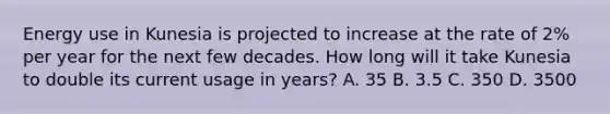 Energy use in Kunesia is projected to increase at the rate of 2% per year for the next few decades. How long will it take Kunesia to double its current usage in years? A. 35 B. 3.5 C. 350 D. 3500