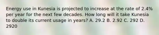 Energy use in Kunesia is projected to increase at the rate of 2.4% per year for the next few decades. How long will it take Kunesia to double its current usage in years? A. 29.2 B. 2.92 C. 292 D. 2920