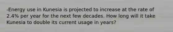 -Energy use in Kunesia is projected to increase at the rate of 2.4% per year for the next few decades. How long will it take Kunesia to double its current usage in years?