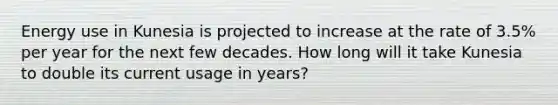 Energy use in Kunesia is projected to increase at the rate of 3.5% per year for the next few decades. How long will it take Kunesia to double its current usage in years?