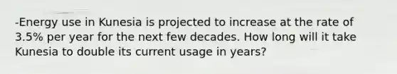 -Energy use in Kunesia is projected to increase at the rate of 3.5% per year for the next few decades. How long will it take Kunesia to double its current usage in years?