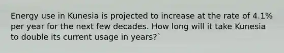 Energy use in Kunesia is projected to increase at the rate of 4.1% per year for the next few decades. How long will it take Kunesia to double its current usage in years?`