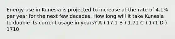 Energy use in Kunesia is projected to increase at the rate of 4.1% per year for the next few decades. How long will it take Kunesia to double its current usage in years? A ) 17.1 B ) 1.71 C ) 171 D ) 1710