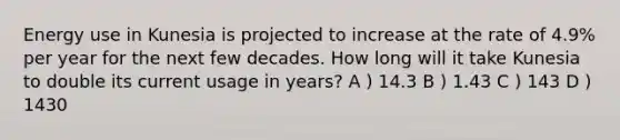 Energy use in Kunesia is projected to increase at the rate of 4.9% per year for the next few decades. How long will it take Kunesia to double its current usage in years? A ) 14.3 B ) 1.43 C ) 143 D ) 1430