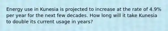 Energy use in Kunesia is projected to increase at the rate of 4.9% per year for the next few decades. How long will it take Kunesia to double its current usage in years?