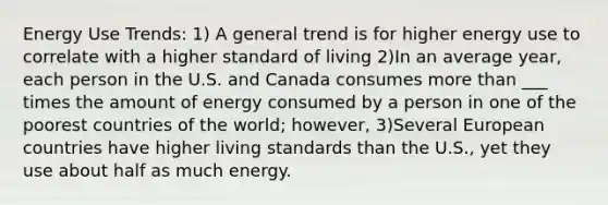 Energy Use Trends: 1) A general trend is for higher energy use to correlate with a higher standard of living 2)In an average year, each person in the U.S. and Canada consumes more than ___ times the amount of energy consumed by a person in one of the poorest countries of the world; however, 3)Several European countries have higher living standards than the U.S., yet they use about half as much energy.