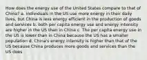 How does the energy use of the United States compare to that of China? a. individuals in the US use more energy in their daily lives, but China is less energy efficient in the production of goods and services b. both per capita energy use and energy intensity are higher in the US than in China c. The per capita energy use in the US is lower than in China because the US has a smaller population d. China's energy intensity is higher than that of the US because China produces more goods and services than the US does