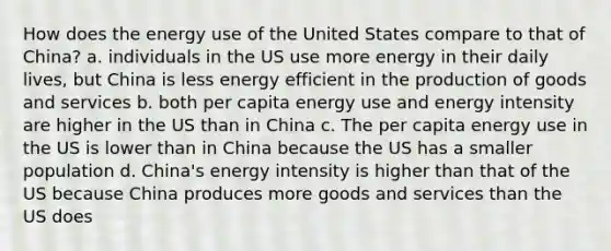 How does the energy use of the United States compare to that of China? a. individuals in the US use more energy in their daily lives, but China is less energy efficient in the production of goods and services b. both per capita energy use and energy intensity are higher in the US than in China c. The per capita energy use in the US is lower than in China because the US has a smaller population d. China's energy intensity is higher than that of the US because China produces more goods and services than the US does