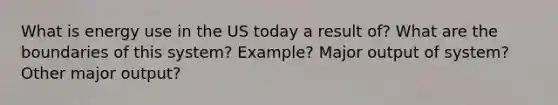 What is energy use in the US today a result of? What are the boundaries of this system? Example? Major output of system? Other major output?