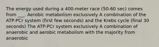 The energy used during a 400-meter race (50-60 sec) comes from ___. Aerobic metabolism exclusively A combination of the ATP-PCr system (first few seconds) and the Krebs cycle (final 30 seconds) The ATP-PCr system exclusively A combination of anaerobic and aerobic metabolism with the majority from anaerobic