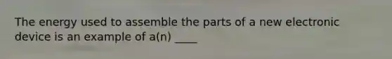 The energy used to assemble the parts of a new electronic device is an example of a(n) ____