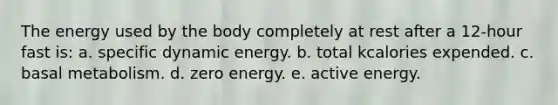 The energy used by the body completely at rest after a 12-hour fast is: a. specific dynamic energy. b. total kcalories expended. c. basal metabolism. d. zero energy. e. active energy.