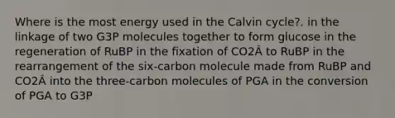 Where is the most energy used in the Calvin cycle?. in the linkage of two G3P molecules together to form glucose in the regeneration of RuBP in the fixation of CO2Â to RuBP in the rearrangement of the six-carbon molecule made from RuBP and CO2Â into the three-carbon molecules of PGA in the conversion of PGA to G3P