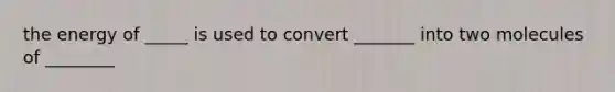 the energy of _____ is used to convert _______ into two molecules of ________