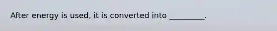 After energy is used, it is converted into _________.