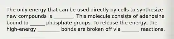 The only energy that can be used directly by cells to synthesize new compounds is ________. This molecule consists of adenosine bound to ______ phosphate groups. To release the energy, the high-energy _________ bonds are broken off via _______ reactions.