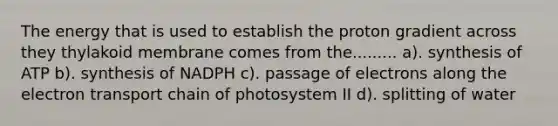 The energy that is used to establish the proton gradient across they thylakoid membrane comes from the......... a). synthesis of ATP b). synthesis of NADPH c). passage of electrons along the electron transport chain of photosystem II d). splitting of water