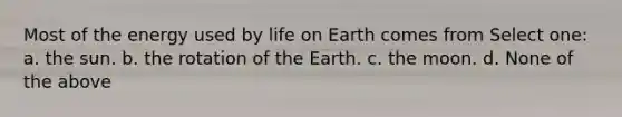 Most of the energy used by life on Earth comes from Select one: a. the sun. b. the rotation of the Earth. c. the moon. d. None of the above