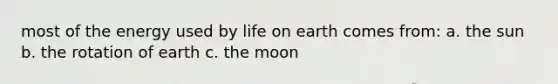 most of the energy used by life on earth comes from: a. the sun b. the rotation of earth c. the moon