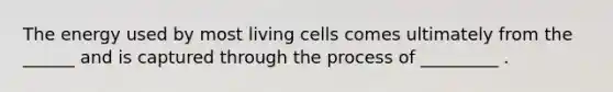 The energy used by most living cells comes ultimately from the ______ and is captured through the process of _________ .