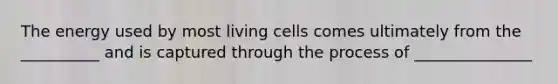 The energy used by most living cells comes ultimately from the __________ and is captured through the process of _______________