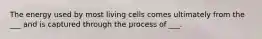 The energy used by most living cells comes ultimately from the ___ and is captured through the process of ___.