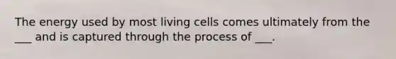 The energy used by most living cells comes ultimately from the ___ and is captured through the process of ___.