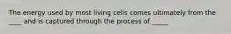 The energy used by most living cells comes ultimately from the ____ and is captured through the process of _____