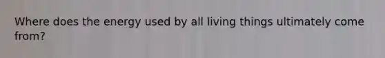 Where does the energy used by all living things ultimately come from?