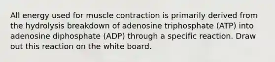 All energy used for <a href='https://www.questionai.com/knowledge/k0LBwLeEer-muscle-contraction' class='anchor-knowledge'>muscle contraction</a> is primarily derived from the hydrolysis breakdown of adenosine triphosphate (ATP) into adenosine diphosphate (ADP) through a specific reaction. Draw out this reaction on the white board.