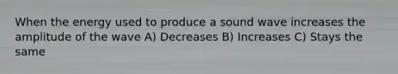 When the energy used to produce a sound wave increases the amplitude of the wave A) Decreases B) Increases C) Stays the same