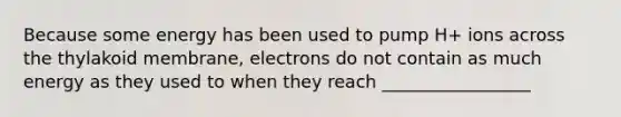 Because some energy has been used to pump H+ ions across the thylakoid membrane, electrons do not contain as much energy as they used to when they reach _________________