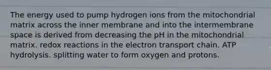 The energy used to pump hydrogen ions from the mitochondrial matrix across the inner membrane and into the intermembrane space is derived from decreasing the pH in the mitochondrial matrix. redox reactions in the electron transport chain. ATP hydrolysis. splitting water to form oxygen and protons.