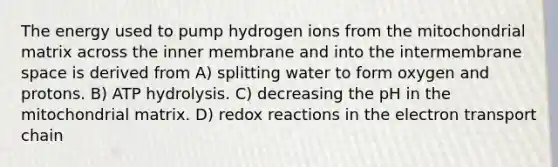 The energy used to pump hydrogen ions from the mitochondrial matrix across the inner membrane and into the intermembrane space is derived from A) splitting water to form oxygen and protons. B) ATP hydrolysis. C) decreasing the pH in the mitochondrial matrix. D) redox reactions in <a href='https://www.questionai.com/knowledge/k57oGBr0HP-the-electron-transport-chain' class='anchor-knowledge'>the electron transport chain</a>